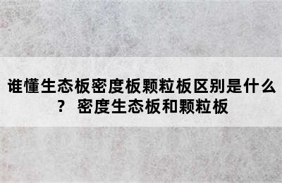 谁懂生态板密度板颗粒板区别是什么？ 密度生态板和颗粒板